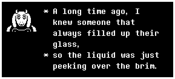 Toriel: A long time ago, I knew someone that always filled up their glass, so the liquid was just peeking over the brim.